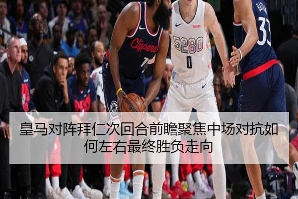 皇马对阵拜仁次回合前瞻聚焦中场对抗如何左右最终胜负走向