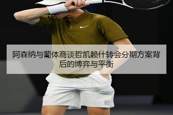 阿森纳与葡体商谈哲凯赖什转会分期方案背后的博弈与平衡