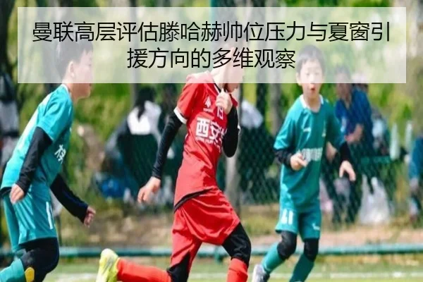 曼联高层评估滕哈赫帅位压力与夏窗引援方向的多维观察