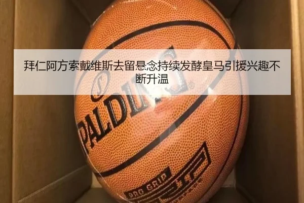 拜仁阿方索戴维斯去留悬念持续发酵皇马引援兴趣不断升温