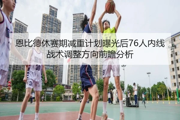 恩比德休赛期减重计划曝光后76人内线战术调整方向前瞻分析